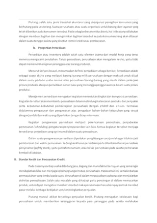 Piutang, salah satu jenis transaksi akuntansi yang mengurusi penagihan konsumen yang
berhutangpada seseorang.Suatuperusahaan,atau suatu organisasi untukbarang dan layanan yang
telahdiberikanpadakonsumentersebut.Padasebagianbesarentitasbisnis,hal inibiasanyadilakukan
dengan membuat tagihan dan mengirimkan tagihan tersebut kepada konsumen yang akan dibayar
dalamsuatu tenggatwaktuyangdisebuttermin kreditataupembayaran.
b. PengertianPersediaan
Persediaan atau inventory adalah salah satu elemen utama dari modal kerja yang terus
menerus mengalami perubahan. Tanpa persediaan, perusahaan akan mengalami resiko, yaitu tidak
dapat memenuhi keinginan pelangganatasbarangproduksi.
MenurutSofyanAssauri,merumuskandefinisi persediaansebagaiberikut:Persediaanadalah
sebagai suatu aktiva yang meliputi barang-barang milik perusahaan dengan maksud untuk dijual
dalam suatu periode usaha normal atau persediaan barang-barang yang masih dalam pekerjaan
prosesproduksi ataupunpersediaanbahanbakuyangmenunggupenggunaannyadalamsuatuproses
produksi.
Manajemenpersediaanmerupakankegiatanmenentukantingkatdankomposisi persediaan.
Kegiatantersebut akanmembantuperusahaandalammelindungi kelancaranproduksidanpenjualan
serta kebutuhan-kebutuhan pembelajaran perusahaan dengan efektif dan efisien. Termasuk
didalamnya pengaturan dan pengawasan atas pengadaan bahan-bahan kebutuhan yang sesuai
denganjumlahdanwaktuyang di perlukandenganbiayaminimum.
Kegiatan pengawasan persediaan meliputi perencanaan persediaan, penjadwalan
pemesanan (scheduling),pengaturan penyimpanandan lain-lain. Semua kegiatan tersebut menjaga
tersedianyapersediaanyangoptimumdi dalamsuatuperusahaan.
Dalam suatupengawasanpersediaandiperlukanpenghitungancarajumlahagar tidakterjadi
pemborosandanwaktupemesanan.Sedangkankhususpersediaanperluditentukanbesarpersediaan
penyelamat(safety stock), yaitu jumlah minumum, atau besar persediaan pada waktu pemesanan
kembali dilakukan.
B. Standar Kredit dan Persyaratan Kredit
Padadasarnyasetiapusahadi bidangjasa,dagangdanmanufakturbertujuanyangsamaingin
mendapatkanlabadanmenjagakeberlangsunganhidup perusahaan.Padazamanini,semakinbanyak
permasalahanyangtimbul padasuatuperusahaandi dalammewujudkanusahanyadanmenjalankan
aktivitas perusahaaan. Salah satu masalah yang dihadapi yaitu persaingan di dalam memasarkan
produk,untukdapat mengatasi masalahtersebutmakaperusahaaanharusberupayauntukmerebut
pasar melalui berbagai kebijakanuntukmeningkatkanpenjualan.
Piutang muncul akibat terjadinya penjualan kredit. Piutang merupakan kebiasaan bagi
perusahaan untuk memberikan kelonggaran kepada para pelanggan pada waktu melakukan
 