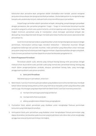 Kebutuhan akan persedian akan pengaman adalah disebabkan oleh ketidak pastian mengenai
penjualandimasadepandanpengisiankembali persediaan.Jikaketidakpastianitumengenai berapa
banyaksuatu produkakanterjual,makaperlulahuntukmemiliharaposisi persediaan.
Empat fungsi persedian adalah spesialisasi wilayah, decoupling, penyeimbangan penyediaan
dengan penawaran, dan persedian pengaman. Fungsi – fungsi ini menentukan besarnya investasi
persedian yang perlu untuk suatu systemtertentu untuktercapainya suatu tujuan manjemen. Pada
tingkat minimum, persediaan yang di investasikan untuk mencapai spesialisasi wilayah dan
decoupling, hanya dapat berubah dengan merubah pola lokasi fasilitas dan proses operasional dari
perusahaanitu.
Level minimumdari persedaianyangdibutuhkanuntukmenyeimbangkanpenawarandengan
permintaan, menunjukan sulitnya tugas menaksir kebutuhan – kebutuhan musiman. Dengan
pengalaman beberapa kali periode musiman, maka persedian yang dibutuhkan untuk mencapai
penjualamyangmarjinal selamaperiode tinggi permintaan,dapatdiproyeksikandengancukupbaik.
Suaturencana persediaanmusimandapatdirumuskanberdasarkanpengalamanini.
E. SistemPengawasanPersediaan
Persediaan adalah suatu aktivita yang meliputi barang-barang milik perusahaan dengan
maksud untuk dijual dalam suatu periode usaha yang normal atau persediaan barang-barang yang
masih dalam pengerjaan/proses produksi, ataupun persediaan barang baku yang menunggu
penggunaannyadalamsuatuprosesproduksi.
a. Jenis-jenisPersediaan
Ada beberapajenispersediaan,antaralain:
1. Batch Stock / Lost Size Inventoryyaitupersediaanyangdiadakankarenakitamembeli ataumembuat
bahan-bahan barang-barang dalam jumlah yang lebih besar daripada jumlah yang dibutuhkan pada
saat itujuga. Keuntunganyangdapatdiperolehdari BatchStock/ Lost Size Inventoryantaralain:
a) memperolehpotonganpadahargapembelian
b) memperolehefisiensi produksi
c) adanya penghematandidalambiaya pengangkutan
2. Fluctuation Stock adalah persediaan yang diadakan untuk menghadapi fluktuasi permintaan
konsumenyangtidakdapatdiramalkan.
3. Anticipation Stock yaitu persediaan yang diadakan untuk menghadapai flukuasi permintaan yang
dapay diramalkan,berdasarkanpadamusimanyangterjadi dalamsatutahundan untukmenghadapi
penggunaanataupenjualanpermintaanmeningkat.
 
