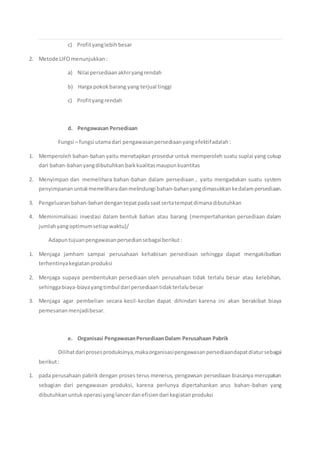 c) Profityanglebihbesar
2. Metode LIFOmenunjukkan:
a) Nilai persediaanakhiryangrendah
b) Harga pokokbarang yang terjual tinggi
c) Profityangrendah
d. Pengawasan Persediaan
Fungsi – fungsi utamadari pengawasanpersediaanyangefektifadalah:
1. Memperoleh bahan-bahan yaitu menetapkan prosedur untuk memperoleh suatu suplai yang cukup
dari bahan-bahanyangdibutuhkan baikkualitasmaupunkuantitas
2. Menyimpan dan memelihara bahan-bahan dalam persediaan , yaitu mengadakan suatu system
penyimpananuntukmemeliharadanmelindungi bahan-bahanyangdimasukkankedalampersediaan.
3. Pengeluaranbahan-bahandengan tepatpadasaatsertatempatdimanadibutuhkan
4. Meminimalisasi investasi dalam bentuk bahan atau barang (mempertahankan persediaan dalam
jumlahyangoptimumsetiapwaktu)/
Adapuntujuanpengawasanpersediansebagaiberikut:
1. Menjaga jamham sampai perusahaan kehabisan persediaan sehingga dapat mengakibatkan
terhentinyakegiatanproduksi
2. Menjaga supaya pembentukan persediaan oleh perusahaan tidak terlalu besar atau kelebihan,
sehinggabiaya-biayayangtimbul dari persediaantidakterlalubesar
3. Menjaga agar pembelian secara kecil-kecilan dapat dihindari karena ini akan berakibat biaya
pemesananmenjadibesar.
e. Organisasi PengawasanPersediaanDalam Perusahaan Pabrik
Dilihatdari prosesproduksinya,makaorganisasipengawasanpersediaandapatdiatursebagai
berikut:
1. pada perusahaan pabrik dengan proses terus menerus, pengawsan persediaan biasanya merupakan
sebagian dari pengawasan produksi, karena perlunya dipertahankan arus bahan-bahan yang
dibutuhkanuntukoperasi yanglancerdanefisiendari kegiatanproduksi
 