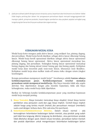 2. padaperusahaanpabrikdenganprosesterputus-putus,keperluanakankelancaranarusbahan-bahan
tidak begitu penting dan dalam hal pengawasan persediaan dapat menjadi tanggungjawab dari
manajer pabrik, pimpinan produksi, kepala bagian pembelian atau pejabat-pejabat setingkat yang
tergantungdari besarkecilnyaperusahaandanorganisasinya.
KEBIKJAKAN MODAL KERJA
Modal kerja kotor mengacu pada aktiva lancar, yang meliputi kas, piutang dagang,
dan persediaan. Modal kerja bersih diartikan sebagai aktiva lancar dikurangi hutang
lancar. Modal kerja bersih operasional diartikan sebagai aktiva lancar operasional
dikurangi hutang lancar operasional. Aktiva lancar operasional mencakup kas,
piutang dagang, dan persediaan. Sedangkan hutang lancar operasional mencakup
hutang dagang dan hutang akrual (misal hutang gaji dan hutang pajak). Kebijakan
modal kerja akan tercermin pada rasio-rasio lancar, khususnya rasio likuiditas.
Kebijakan modal kerja akan melihat trade-off antara risiko dengan return (tingkat
keuntungan).
Kenapa perusahaan mempunyai modal kerja?’ Jawabannya adalah karena adanya
ketidaksempurnaan pasar. Ketidaksempurnaan tersebut memaksa
perusahaan untuk mempunyai modal kerja. Jika biaya transaksi tidak ada, segala
aktivitas bisa diperkirakan dengan jelas (kondisi kepastian), tidak ada biaya
kebangkrutan, maka modal kerja tidak diperlukan.
Berikut ini beberapa kondisi ketidaksempurnaan pasar yang membuat keputusan
modal kerja menjadi penting.
1. Biaya Transaksi. Biaya transaksi mencakup biaya eksplisit (misal biaya komisi
pembelian atau penjualan aset) dan juga biaya implisit. Contoh biaya implisit
adalah harga yang terlalu murah (mahal) jika perusahaan menjual (membeli)
suatu aset dengan terburu-buru (fire sale atau fire purchase).
2. Kelambatan/Ketidaksinkronan Aktivitas. Dalam situasi normal : ada
kemungkinan kelambatan kedatangan bahan mentah, atau produk yang sudah
jadi tidak bisa langsung dikirim langsung ke distributor, atau permintaan produk
tidak diketahui dengan pasti. Dalam situasi tersebut, persediaan bahan mentah
dan produk diperlukan untuk mengantisipasi kelambatan kedatangan bahan
 
