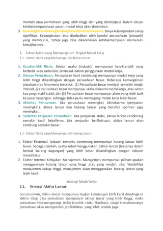 mentah atau permintaan yang lebih tinggi dari yang diantisipasi. Dalam situasi
ketidaksempuranaan pasar, modal kerja akan diperlukan.
3. KemungkinanKebangkrutan/Kesulitan Pembayaran. Biaya kebangkrutancukup
signifikan. Kebangkrutan bisa disebabkan oleh kondisi perusahaan (prospek)
yang memburuk, tetapi juga bisa dikarenakan ketidakmampuan memenuhi
kewajibannya.
1. Faktor-faktor yang Mempengaruhi Tingkat Modal Kerja
1.1. Faktor-faktor yang Mempengaruhi Aktiva Lancar
1. Karakteristik Bisnis. Sektor usaha (industri) mempunyai karakteristik yang
berbeda satu sama lain, termasuk dalam penggunaan modal kerja.
2. Ukuran Perusahaan. Perusahaan kecil cenderung mempunyai modal kerja yang
lebih tinggi dibandingkan dengan perusahaan besar. Beberapa kemungkinan
jawaban atas fenomena tersebut: (1) Perusahaan besar menjadi semakin modal
intensif, (2) Perusahaan besar mempunyai skala ekonomi modal kerja, ataualiran
kas yang relatif stabil, dan(3) Perusahaan besar mempunyai akses yang lebih baik
ke pasar keuangan, sehingga tidak perlu memegang modal kerja lebih besar.
3. Aktivitas Perusahaan. Jika perusahaan meningkat aktivitasnya (penjualan
meningkat), aktiva lancar dan hutang lancar yang bersifat spontan juga
meningkat.
4. Stabilitas Penjualan Perusahaan. Jika penjualan stabil, aktiva lancar cenderung
semakin kecil. Sebaliknya, jika penjualan berfluktuasi, aktiva lancar akan
cendrung semakin besar.
1.2. Faktor-faktor yang Mempengaruhi Hutang Lancar
1. Faktor Eksternal. Industri tertentu cenderung mempunyai hutang lancar lebih
besar. Sebagai contoh, usaha retail menggunakan aktiva lancar (biasanya dalam
bentuk barang dagangan) yang lebih besar dibandingkan dengan industri
manufaktur.
2. Faktor Internal Kebijakan Manajemen. Manajemen mempunyai pilihan apakah
menggunakan hutang lancar yang tinggi atau yang rendah. Jika fleksibilitas
manajemen cukup tinggi, manajemen akan menggunakan hutang lancar yang
lebih kecil.
Strategi Modal Kerja
2.1. Strategi Aktiva Lancar
Secara umum, aktiva lancar mempunyai tingkat keuntungan lebih kecil diandingkan
aktiva tetap. Jika perusahaan mempunyai aktiva lancar yang lebih tinggi, maka
perusahaan bisa mengurangi risiko (contoh, risiko likuditas), tetapi konsekuensinya
perusahaan akan memperoleh profitabilitas yang lebih rendah juga.
 