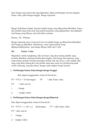 jenis bunga yang umum dan juga digunakan dalam perhitungan present ataupun
future value yakni Bunga tunggal, Bunga majemuk.
Bunga Sederhana (simple interest) adalah bunga yang dibayarkan/dihasilkan hanya
dari jumlah uang mula-mula atau pokok pinjaman yang dipinjamkan atau dipinjam
atau bunga yang dibayar satu kali dalam setahun.
Rumus : SI = P0(i)(n)
Bunga majemuk atau (compound interest) adalah bunga yg dibayarkan/dihasilkan
dari bunga yg dihasilkan sebelumnya, sama seperti pokok yang
dipinjam/dipinjamkan atau bunga dibayar lebih dari 1 kali.
III. Future Value
Digunakan untuk menghitung nilai investasi yang akan datang apabila uang
tersebut diberikan sekarang berdasarkan tingkat suku bunga dan angsuran yang
tetap selama periode tertentu kemudian definisi lain dari future value adalah nilai
uang yang akan datang dari satu jumlah uang atau suatu seri pembayaran pada
waktu sekarang, yang dievaluasi dengan suatu tingkat bunga tertentu.
1. Perhitungan Future Value Dengan Bunga Tunggal
Kita dapat menggunakan rumus di bawah ini :
FV = PV (1 + i)n keterangan : FV = nilai future value
PV = nilai saat ini
i = bunga
n = jangka waktu
1. Perhitungan Future Value Dengan Bunga Majemuk
Kita dapat menggunakan rumus di bawah ini :
FV = PV (1 + i / m)m x n Keterangan: FV = nilai future value
PV = nilai saat ini
i = bunga
n = jangka waktu
 