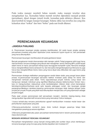 Pada waktu manajer membeli bahan mentah, maka manajer tersebut akan
mengeluarkan kas. Kemudian bahan mentah tersebut diproduksi menjadi produk
(persediaan), dijual dengan (misal) kredit, kemudian pada akhirnya dilunasi. Kas
akan kembali ke tangan manajer keuangan. Selama siklus kas tersebut, kas yang kita
keluarkan akan “terikat” dan baru “bebas” pada saat kredit dilunasi.
PERENCANAAN KEUANGAN
-JANGKA PANJANG
A. Perencanaan keuangan jangka panjang memfokuskan diri pada tujuan jangka panjang
perusahaan,investasi yang akan diperlukan untuk memenuhi tujuan-tujuan ini, dan pendanaan
yang harus dikumpulkan.
Perencanaan keuangan memfokuskan diri pada gambaran besar:
Banyak pengeluaran modal direncanakan oleh menejer pabrik.Tetapi anggaran akhir juga harus
mencerminkan rencana strategis yang dibuat oleh manajemen senior.Peluang NPV positif terjadi
dalam bisnis di mana perusahaan mempunyao keunggulan kompetitif nyata. Rencana strategis
harus mengidentifikasi bisnis semacam itu dan berusaha mengembangkannya.Rencana itu juga
harus bisa mengidentifikasi bisnis mana yang harus dijual atau dilikuidasi dan juga bisnis yang
harus ditutup.
Perencanaan strategis melibatkan penganggaran modal dalam skala yang sangat besar,dalam
proses ini,perencanaan keuangan berusaha melihat investasi pada setiap lini bisnis dan
menghindari berkutat pada detail. Tentu saja,beberapa proyek individu cukup besar dan
mempunyai dampak individual yang signifikan.Misalnya,raksasa telekomunikasi Verizon baru-
baru ini mengumumkan maksudnya untuk membelanjakan miliaran dolar untuk menerapkan
teknologi broadband berbasis serat optic kepada pelanggan rumah, dan keuangan jangka
panjangnya.Meskipun demikian,biasanya perencanaan keuangan tidak bekerja dengan basis
proyek per proyek.Proyek yang lebih kecil dikumpulkan menjadi satu unit yang diperlukan sebagai
proyek tunggal.
Pada awal proses perencanaan staf perusahaan mungkin meminta masing-masing divisi
mengumpulkan tiga akternatif rencana bisnis yang mencakup 5 tahun kedepan:
1.kasus terbaik atau rencana pertumbuhan agresif membutuhlam investasi modal besar dan
pertumbuhan cepat pasar yang ada
2.Rencana pertumbuhan normal di mana divisi tumbuh dengan pasarnya tetapi tidak
mengalahkan pesaingnya secara signifikan
3.Rencana penghematan jika pasar perusahaan berkontraksi.hal ini berarti perencanaan untuk
masa ekonomi sulit.
MENGAPA MEMBUAT RENCANA KEUANGAN?
Perusahaan menghabiskan cukup banyak energy,waktu,dan sumber daya untuk membangun
rencana keuangan yang rinci.apa yang mereka dapatkan dari investasi ini?
 