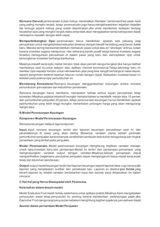 Rencana Darurat perencanaan bukan hanya meramalkan.Ramalan berkonsentrasi pada hasil
yang paling mungkin terjadi, tetapi perencanaan juga harus mengkhawatirkan kejadian-kejadian
tak terduga seperti halnya yang sudah diperkirakan.Jika anda memikirkan kedepan tentang
kesalahan apa yang mungkin terjadi,maka anda tidak akan mengabaikan tanda bahaya dan dapat
merespons masalah dengan lebih cepat.
Mempertimbangkan Opsi perencanaan harus memikirkan apakah ada peluang bagi
perusahaan untuk mengekploitasi kekuatan lamanya dengan beralih ke bidang yang benar -benar
baru. Mereka sering merekomendasikan memasuki pasar untuk alas an “strategis” artinya, bukan
karena investasi segera mempunyai nilai sekarang bersih positif tetapi karena investasi segera
tersebut meneguhkan perusahaan di dalam pasar yang baru dan menciptakan opsi untuk
kemungkinan investasi berharga berikutnya.
Misalnya,inisiatif serat optic mahal Verizon tidak akan pernah menguntungkan jika hanya melihat
manfaatnya saat ini,untuk telepon atau aplikasi internet konvesional.Tetapi teknologi baru ini
member opsi kepada Verizon untuk menawarkan jasa yang bisa sangat berharga di masa depan,
seperti pengiriman sederet layanan hiburan rumah dengan cepat. Kelayakan investasi besar ini
terletak pada potensi opsi pertumbuhan ini.
Mendorong Konsistensi Rencana keuangan menggambarkan hubungan antara rencana
pertumbuhan perusahaan dan kebutuhan pendanaan.
Rencana keuangan harus membantu memasikan bahwa semua tujuan perusahaan tetap
konsisten.Misalnya,pejabat eksekutif mungkin berkata bahwa ia membidik margin laba 10 persen
dan pertumbuhan penjualan 20 persen, tetapi perencanaan keuangan harus memikirkan apakah
peertumbuhan yang lebih tinggi mungkin memerlukan potongan harga yang akan mengurangi
margin laba.
B.ModelPerencanaan Keuangan
Komponen Model Perencanaan Keuangan
Rencana keuangan meliputi tiga komponen:
Input. Input rencana keuangan terdiri dari laporan keuangan perusahaan saat ini dan
peramalannya di masa yang akan dating. Biasanya, ramalan utama adalah perkiraan
pertumbuhan penjualan,karena banyakvariabellain semacam kebutuhan tenaga kerja dan tingkat
persediaan yang terikat pada penjualan
Model Perencanaan. Model perencanaan keuqngan menghitung implikasi ramalan manajer
untuk laba,investasi baru,dan pendanaan.Model ini terdiri dari persamaan-persamaan yang
menghubungkan variabel output dengan ramalan.Misalnya,sebuah persamaan dapat
memperlihatkan bagaimana perubahan penjualan dapat mempengaruhi biaya,modal kerja,asset
tetap,dan kbutuhan pendanaan.
Output.output modelkeuangan terdiridarilaporan keuangan seperti laporan laba-rugi,neraca,dan
laporan yang menjelaskan sumber dan pemakaian kas. Laporan ini disebut pro forma,yang
berarti laporan itu adalah ramalan berdasarkan input dan asumsi yang dimasukkan ke dalam
rencana.
C.Hal-hal yang Harus Diwaspadai oleh Perencana
Kelemahan dalam desain model
Model Ecekutive Fruit masih terlalu sederhana untuk aplikasi praktis.Misalnya,Kami mengabaikan
penyusutan asset tetap.penyusutan itu penting karena memberikan perlindungan pajak.Jika
Executive Fruit mengurangipenyusutan sebelum menghitung tagihan pajaknya,perusahaan dapat
Asumsi dalam persentase Model Penjualan
 