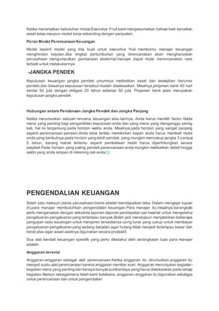 Ketika meramalkan kebutuhan modal Executive Fruit,kami mengasumsikan bahwa baik kenaikan
asset tetap maupun modal kerja sebanding dengan penjualan.
Peran Model Perencanaan Keuangan
Model seperti model yang kita buat untuk executive fruit membantu manajer keuangan
menghindari kejutan.Jika tingkat pertumbuhan yang direncanakan akan mengharuskan
perusahaan mengumpulkan pendanaan eksternal,manajer dapat mulai merencanakan cara
terbaik untuk melakukannya
-JANGKA PENDEK
Keputusan keuangan jangka pendek umumnya melibatkan asset dan kewajiban berumur
pendek,dan biasanya keputusan tersebut mudah diselesaikan. Misalnya,pinjaman bank 60 hari
senilai 50 juta dengan obligasi 20 tahun sebesar 50 juta. Pinjaman bank jelas merupakan
keputusan jangka pendek
Hubungan antara Pendanaan Jangka Pendek dan Jangka Panjang
Ketika merumuskan sebuah rencana, keuangan atau lainnya, Anda harus memilih factor-faktor
mana yang penting bagi pengambilan keputusan anda dan yang mana yang menganggu sering
kali, hal ini tergantung pada horizon waktu anda. Misalnya,pada horizon yang sangat panjang
seperti perencanaan pension,Anda tidak terlalu memikirkan kapan anda harus membeli mobil
anda yang berikutnya.pada horizon yang lebih pendek, yang mungkin mencakup jangka 3 sampai
5 tahun, barang mahal tertentu seperti pembeliaan mobil harus diperhitungkan secara
exsplisit.Pada horizon yang paling pendek,perencanaan anda mungkin melibatkan detail hingga
saldo yang anda simpan di rekening cek anda[1]
PENGENDALIAN KEUANGAN
Salah satu maksud utama perusahaan bisnis adalah mendapatkan laba. Dalam mengejar tujuan
ini,para manajer membutuhkan pengendalian keuangan.Para manajer itu,misalnya,barangkalo
perlu menganalisis dengan seksama laporan-laporan pendapatan per kwartal untuk mengetahui
pengeluaran-pengeluaran yang terlampau banyak.Boleh jadi merekapun menjalankan beberapa
pengujian rasio keuangan untuk menjamin tersedianya uang tunai yang cukup untuk membayar
pengeluaran-pengeluaran yang sedang berjalan,agar hutang tidak menjadi terlampau besar dan
berat,atau agar asset-asetnya digunakan secara produktif.
Dua alat kendali keuangan spesifik yang perlu diketahui oleh serangkaian luas para manajer
adalah:
Anggaran terevisi
Anggaran-anggaran sebagai alat perencanaan.Ketika anggaran itu dirumuskan,anggaran itu
menjadi suatu alat perencanaan karena anggaran member arah. Anggaran menunjukan kegiatan-
kegiatan mana yang penting dan berapa banyaksumberdaya yang harusdialokasikan pada setiap
kegiatan.Namun sebagaimana telah kami katakana, anggaran-anggaran itu digunakan sekaligus
untuk perencanaan dan untuk pengendalian
 