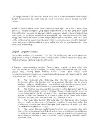 Dari pengertian diatas peramalan itu adalah suatu seni atau ilmu memprediksi masa depan
dengan menggunakan data-data masa lalu untuk menentukan sesuatu dimasa yang akan
datang.
Model peramalan secara umum dapat dikemukakan sebagai ; Yt = Pola + error. Data
dibedakan menjadi komponen yang dapat diidentifikasi (pola) dan yang tidak dapat
diidentifikasi (error). Jadi, penggunaan metode peramalan adalah untuk mengidentifikasi
suatu model peramalan sedemikian rupa sehingga error nya menjadi seminimal mungkin.
Penggunaan teknik peramalan diawali dengan pengeksplorasian kondisi (pola data) pada
waktu-waktu yang lalu guna mengembangkan modelyang sesuai dengan pola data itu dengan
menggunakan asumsi bahwa pola data pada waktu yang lalu itu akan berulang lagi pada
waktu yang akan datang.
Langkah - Langkah Peramalan
Berdasarkan pendapat Sofjan Assauri (1999, p33) Peramalan yang baik adalah peramalan
yang dilakukan dengan mengikuti langkah-langkah atau prosedur penyusunan yang baik.
Pada dasarnya ada tiga langkah peramalan, yaitu:
1. Pertama, menganalisa data yang lalu. Tahap ini berguna untuk pola yang terjadi pada
masa lalu. Analisis ini dilakukan dengan cara membuat tabulasi dari data yang lalu. Suatu
langkah yang penting dalam memilih metode analisis deret waktu adalah
mempertimbangkan jenis pola yang terdapat dari data observasi sehingga metode tersebut
dapat ditest. Ada empat jenis pola data :
1. Pola Horizontal atau stationary, Bila nilai-nilai dari data observasi
berfluktuasi sekitar nilai konstan rata-rata atau dapat dikatakan pola ini sebagai
stationary pada rata-rata hitungnya (means). Missalsuatu produk mempunyai jumlah
penjualan yang tidak menaik atau menurun selama beberapa waktu.
2. Pola Musiman atau Seasonal, Bila suatu deret waktu dipengaruhi oleh faktor
musim (seperti kuartalan, bulanan, mingguan, harian). Misal minuman segar, ice
cream, jasa angkutan, dan lain sebagainya. Data runtut waktu yang berkaitan dengan
adanya kejadian yang berulang secara teratur dalam setiap tahun. Misal volume
penjualan buku pelajaran pada awal-awal tiap tahun ajaran baru.
3. Pola Siklus atau Cyclical, Bila data observasi dipengaruhi oleh fluktuasi
ekonomi jangka panjang yang berkaitan atau tergabung dengan siklus usaha. Ada
produk yang penjualannya menunjukan pola siklus seperti mobil sedan, besi baja,
dan perkakas atau peralatan bengkel.
4. Pola trend, Bila ada pertambahan/kenaikan atau penurunan daru data
observasi untuk jangka panjang. Pola ini terlihat pada penjualan produk dari banyak
perusahaan. Merupakan komponen data runtut waktu yang berkaitan dengan adanya
kecenderungan (meningkat, menurun) dalam jangka panjang (biasanya sepuluh
tahun atau lebih).
 