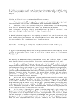 2. Kedua, menentukan metode yang dipergunakan. Metode peramalan yang baik adalah
metode yang memberikan hasil ramalan yang tidak jauh berbeda dengan kenyataan yang
terjadi.
Ada dua pendekatan umum yang digunakan dalam peramalan ;
 Peramalan kuantitatif, menggunakan berbagai model matematis yang menggunakan
data histories dan atau variable-variabel kausal untuk meramalkan permintaan.
 Peramalan kualitatif atau peramalan subyektif, memanfaatkan faktor-faktor penting
seperti intuisi, pengalaman pribadi, dan system nilai pengambilan keputusan.
Pada pembahasan skripsi ini, dibatasi peramalan dengan pendekatan kuantitatif. Pada
dasarnya metode peramalan kuantitatif ini dapat dibedakan atas:
1. Metode peramalan yang didasarkan atas penggunaan analisa pola hubungan variabel yang
akan diperkirakan dengan variabel lain yang mempengaruhinya, yang bukan waktu, yang
disebut metode korelasi atau sebab akibat (“causal methods”).
Terdiri dari : metode regresi dan korelasi metode ekonometri metode input output
2. Metode peramalan yang akan didasarkan atas penggunaan analisa pola hubungan antara
variabel yang akan diperkirakan dengan variabel waktu, yang merupakan deret waktu, atau
“time series”.
Metode-metode peramalan dengan menggunakan analisa pola hubungan antara variabel
yang akan diperkirakan dengan variabel waktu, atau analisa deret waktu, terdiri dari:
 Metode smoothing, Mencakup metode rata-rata kumulatif, metode rata-rata
bergerak (moving average) dan metode “exponential smoothing”. metode smoothing ini
digunakan untuk mengurangi ketidak teraturan musiman dari data yang lalu maupun kedua-
duanya, dengan membuat rata-rata tertimbang dari sederetan data yang lalu. Ketepatan
(accuracy) dari peramalan dengan metode ini akan terdapat pada peramalan jangkapendek.
Biasanya digunakan untuk perencanaan dan pengendalian produksi dan persediaan,
perencanaan keuntungan, dan perencanaan keuangan lainnya. Data yang dibutuhkan untuk
penggunaan metode ini minimum dua tahun.
 Metode Box Jenkins menggunakan dasar deret waktu dengan model matematis, agar
kesalahan yang terjadi dapat sekecil mungkin. Oleh karena itu penggunaan metode ini
membutuhkan identifikasi model dan estimisasi parameternya. Metode ini sangat baik
ketepatannya untuk peramalan jangka pendek. Data yang dibutuhkan untuk penggunaan
metode peramalan ini minimum dua tahun, dan lebih baik bila data yang dipunyai lebiih dari
tahun. Metode ini dipergunakan untuk peramalan dalam perencanaan dan pengendalian
produksi, dan persediaan serta perencanaan anggaran.
 Metode Proyeksi Trend dengan regresi merupakan dasar garis trend untuk suatu
persamaan matematis, sehingga dengan dasar persamaan tersebut dapat diproyeksikan hal
yang diteliti untuk masa depan. Untuk peramalan jangka pendek maupun peramalan jangka
panjang. Ketepatan peramalan dengan metode ini sangat baik. Data yang dibutuhkan untuk
penggunaan metode ini adalah data tahunan, dan makin banyak data yang dipunyai makin
lebih baik, serta minimum data tahunan yang harus ada adalah lima tahun. Metode ini selalu
 