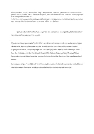dipergunakan untuk peramalan bagi penyusanan rencana penanaman tanaman baru,
perencanaan produk baru, rencana ekspansi, rencana investasi dan rencana pembangunan
suatu Negara atau daerah.
3. Ketiga, memproyeksikan data yang lalu dengan menggunakan metode yang dipergunakan
dan mempertimbangkan adanya beberapa faktor perubahan.
perludipahami terlebihdahulupengertiandari ManajemenKeuanganJangka Pendek(Short-
Term financialmanagement) itusendiri.
ManajemenKeuanganJangkaPendek(Short-termfinancialmanagement),merupakanpengelolaan
aktivalancar (kas,suratberharga,piutang,persediaan)danpasivalancarperusahaan(hutang
dagang,wesel bayar,kewajibanyangmasihharusdibayar) untukmencapai keseimbanganantara
labadan risikoagar memberi kontribusi nilai positif terhadapnilai perusahaan.MisalnyaAktiva
lancar dalamjumlahbesarberakibatpadapeningkatanrisikotidakdapatmembayarpadasaatjatuh
tempo.
PembiayaanJangkaPendek(Short-TermFinancing) merupakanhutangdenganjangkawaktu1tahun
atau kurangyang digunakanuntukmemenuhi kebutuhanmusimandanaktivalancar.
 