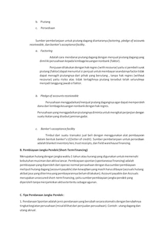 b. Piutang
c. Persediaan
Sumber pembelanjaan untuk piutang dagang diantaranya factoring, pledge of accounts
receiveable, danbanker’sacceptancefacility.
a. Factoring
Adalahcara mendanai piutangdagangdengan menjual piutangdagangyang
dimilikiperusahaankepadalembagakeuangannonbank (faktor).
Penjuaandilakukandenganhakregres (withrecourse) yaitusi pembeli surat
piutang(faktor) dapatmenuntutsi penjual untukmembayarseandainyafactortidak
dapat menagih piutangnya dari pihak yang berutang , tanpa hak regres (without
recourse) yaitu risiko atas tidak tertagihnya piutang tersebut telah seluruhnya
menjadi tanggungjawabsi faktor.
b. Pledgeof accountsreceiveable
Perusahaanmenggadaikan/menjual piutangdagangnyaagardapatmemperoleh
dana dari lembagakeuangannonbankdenganhakregres.
Perusahaanyangmenggadaikanpiutangnyadimintauntukmengikatperjanjiandengan
suatuikatanyang disebutjaminangadai.
c. Banker’sacceptancefacility
Timbul dari suatu transaksi jual beli dengan menggunakan alat pembayaran
dalam bentuk banker’s LC(letter of credit). Sumber pembelanjaan untuk persediaan
adalahblanketinventorylien,trustreceipts,danfieldwarehousefinancing.
B. Pembiayaan Jangka Pendek(Short-TermFinancing)
Merupakan hutangdenganjangkawaktu1 tahun atau kurangyang digunakanuntukmemenuhi
kebutuhanmusimandanaktivalancar.Pembiayaanspontan(spontaneousfinancing) adalah
pembiayaanyangdiperolehdari operasi normal perusahaandenganduasumberpembiayaan
meliputi hutangdagang(accountpayable) dankewajibanyangmasihharusdibayar(accrualshutang
akibatjasa yangditerimayangpembayarannyabelumdilakukan).Accountpayable danAccruals
merupakanunsecuredshort-termfinancing,yaitusumberpembiayaanjangka pendekyang
diperolehtanpamenjaminkanaktivatertentusebagai agunan.
C. Tipe Pendanaan Jangka Pendek:
1. PendanaanSpontanadalahjenispendanaanyangberubahsecaraotomatisdenganberubahnya
tingkatkegiatanperusahaan(misaldilihatdari penjualan perusahaan).Contoh:utangdagangdan
utang akrual.
 