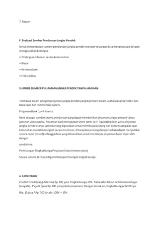 7. Report
F. Evaluasi SumberPendanaan Jangka Pendek
Untuk menentukansumberpendanaanjangkapendekmanajerkeuanganbisamengevaluasi dengan
menggunakankerangka:
• Strategi pendanaansecarakeseluruhan
• Biaya
• Kerersediaan
• Fleksibilitas
SUMBER-SUMBER PINJAMANJANGKAPENDEK TANPA JAMINAN
Termasukdalamkategori pinjamanjangkapendekyangdiperolehdalamusahabiasanyaterdiri dari
bankloan dancommercial papers.
PinjamanBank(bankloans)
Bank sebagai sumberutamapendanaanyangdapatmemberikanpinjamanjangkapendektanpa
jaminanuntukusaha.Pinjamanbankmerupakanshort-term, self- liquidatingloanyaitupinjaman
jangkapendektanpajaminanyangdigunakanuntukmembiayai piutangdanpersediaanpadasaat
kebutuhanmodal meningkatsecaramusiman,diharapkanpiutangdanpersediaandapatmenjadikas
secara cepat(likuid) sehinggadanayangdibutuhkanuntukmembayarpinjamandapatdiperoleh
dengan
sendirinya.
PerhitunganTingkatBungaPinjaman(loaninterestrates)
Secara umum,terdapattigametodaperhitungantingkatbunga:
a. Collectbasis
Contoh:kredityangditerimaRp.100 juta.Tingkatbunga 15%. Pada akhirtahundebiturmembayar
bungaRp. 15 juta (plusRp.100 juta pokokpinjaman).Dengandemikian,tingkatbungaefektifnya:
(Rp.15 juta / Rp. 100 juta) x 100% = 15%.
 