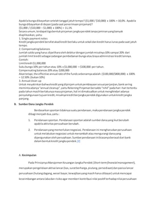 Apabilabungadibayarkansetelahtanggal jatuhtempo?($1,000 / $10,000) x 100% = 10,0%. Apabila
bungadibayarkandi depan(padasaat penerimaanpinjaman)?
{$1,000 / ($10,000 – $1,000) x 100%} = 11,1%
Secara umum,terdapattigabentukpinjamanjangkapendektanpajaminanyangbanyak
diaplikasikan,yaitu:
1. Single paymentnotes
Kreditjangkapendekbersifatakadkreditberlakuuntuksekalidankreditharuslunaspadasaat jatuh
tempo.
2. Compensatingbalances
Jumlahsaldoyangharus dipeliharaolehdebiturdenganjumlahmisalnya10% sampai 20% dari
jumlahlimitkreditsebagaicadanganpembebananbungaataubiayaadministrasi kreditlainnya.
Contoh:
Limitkredit$1,000,000
Sukubunga 10% per tahunatau 10% x $1,000,000 = $100,000 per tahun.
Compensatingbalances20%atau $200,000
Akantetapi,the effective annual rate of the fundssebenarnyaadalah:($100,000/$800,000) x 100%
= 12.50% (bukan10%)
3. Annual clean-up
Untuk meyakinkanbahwakredityangdipinjamuntukpembiayaansesuaiperjanjian,banksering
memintaadanya“annual cleanup”,yaituRekeningPinjamanbersaldo“nihil”padahari-hari tertentu
pada tahunmasihberlakunyamasapinjaman,hal ini dimaksudkanuntukmenghindari adanya
penyalahgunaantujuankredit,misalnyakreditberjangkapendekdigunakanuntukkreditjangka
panjang.
B. SumberDana Jangka Pendek
Berdasarkanspontantidaknyasuatupendanaan,makapendanaanjangkapendek
dibagi menjadi dua,yaitu:
1. Pendanaanspontan.Pendanaanspontan adalahsumberdanayangikutberubah
apabilaaktivitasperusahaanberubah.
2. Pendanaanyangmemerlukannegosiasi.Pendanaanini mengharuskanperusahaan
untukmelakukannegosiasi untukmenambahataumengurangi danayang
dipergunakanolehperusahaan.Sumberpendanaaninibiasanyaberasal dari bank
dalambentukkreditjangkapendek.[2]
A. Kesimpulan
Pada PrinsipnyaManajemenKeuanganJangkaPendek(Short-termfinancialmanagement),
merupakanpengelolaanaktivalancar(kas,suratberharga,piutang,persediaan) danpasivalancar
perusahaan(hutangdagang,wesel bayar,kewajibanyangmasihharusdibayar) untukmencapai
keseimbanganantaralabadan risikoagar memberi kontribusi nilai positif terhadapnilaiperusahaan
 