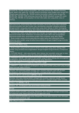 menjadi Rp. 125.000 setahun kemudian. Jadi uang sebesar Rp. 100.000 sekarang
sama dalam nilai waktu Rp. 125.000 setahun kemudian pada tingkat suku bunga 25%.
Begitu juga sebaliknya, Rp. 100.000 setahun kemudian adalah sama dengan Rp.
80.000 (Rp. 100.000/ 1250) sekarang, karena Rp. 80.000 ditambah bunga 25% sama
dengan Rp. 100.000. Ini merupakan inti dari nilai waktu dari uang (time value of
money).
Oleh karena itu, seseoraang akan lebih menyukai menerima uang segera daripada
ditunda kemudian hari dan ia akan mau menukarkan sejumlah uangnya sekarang
dengan jumlah uang yang sama pada masa yang akan datang. Ia akan memegang
prinsip bahwa jumlah uang yang akan datang harus lebih daripada jumlah sekarang.
Konsep nilai waktu uang diperlukan oleh manajer keuangan dalam mengambil
keputusan ketika akan melakukan investasi pada suatu aktiva dan pengambilan
keputusan ketika akan menentukan sumber dana pinjaman yang akan dipilih.
Suatu jumlah uang tertentu yang diterima waktu yang akan datang jika dinilai
sekarang maka jumlah uang tersebut harus didiskon dengan tingkat bunga tertentu
(discount factor).
Konsep Nilai Waktu Uang
Suatu jumlah uang tertentu saat ini dinilai untuk waktu yang akan datang maka
jumlah uang tersebut harus digandakan dengan tingkat bunga tertentu ( Compound
factor)
1. FUTURE VALUE : nilai uang diwaktu akan datang dari sejumlah uang saat ini atau
serangkaian pembayaran yang dievaluasi pada tingkat bunga yang berlaku.
2. PRESENT VALUE : nilai saat ini dari jumlah uang di masa datang atau serangkaian
pembayaran yang dinilai pada tingkat bunga yang ditentukan.
Pvo = Po = FVn / ( 1 + i ) n atau Po = FVn [1/(1 + i)n]Ø
3. ANNUITY : suatu rangkaian pembayaran uang dalam jumlah yang sama yang terjadi
dalam periode waktu tertentu.
Anuitas nilai sekarang adalah sebagai nilai i anuitas majemuk saat iniØ dengan
pembayaran atau penerimaan periodik dan n sebagai jangka waktu anuitas.
(1+i) n ] = A1 [ 1 – {1/ (1+ i)n /i } ]SPVAn = A1 [(
Anuitas nilai masa datang adalah sebagai nilai anuaitas majemuk masaØ depan
dengan pembayaran atau penerimaan periodik dan n sebagai jangka waktu anuitas.
(1+i) n – 1 ] / iSFVAn = A1 [(
Dimana : A1 : Pembayaran atau penerimaan setiap periode :
Bunga
BUNGAadalah sejumlah uang yang dibayarkan atau dihasilkan sebagai kompensasi
terhadap apa yang dapat diperoleh dari penggunaan uang
BUNGASEDERHANAØBunga yang dibayarkan hanya pada pinjaman atau tabungan
atau investasi pokoknya saja.
FVn = Po [ 1 + (i) (n) ]
 