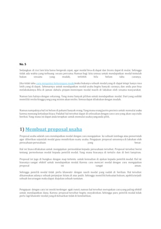 No. 5
Sedangkan di sisi lain kita harus bergerak cepat, agar modal bisa di dapat dan bisnis dapat di mulai. Sehingga
tidak ada waktu yang terbuang secara percuma. Namun bagi kita semua untuk mendapatkan modal tentulah
bukan sesuatu yang mudah, terlebih bila belum tahu caranya.
Jika tidak tahu cara mengatasi kekurangan modalmaka bukanya sebuah modal yang di dapat tetapi hanya rasa
letih yang di dapat. Sebenarnya untuk mendapatkan modal usaha begitu banyak caranya, dan anda pun bisa
melakukannya. Bila di jaman dahulu pinjam-meminjam modal masih di lakukan oleh sesama masyarakat.
Namun lain halnya dengan sekarang. Yang mana banyak pilihan untuk mendapatkan modal. Dari yang sedikit
memiliki resikohinggayangyang minim akanresiko. Semuadapat dilakukandengan mudah.
Namunnampaknyahal ini belum di pahami banyak orang. Yangmanaorangjustrupesimis untuk memulai usaha
karena memang ketiadaanbiaya. Padahal hal tersebut dapat di selesaikandengancara-cara yang akan sayatulis
berikut. Yang mana ini dapat anda terapkan untuk memulai usahayanganda pilih.
1) Membuat proposal usaha
Proposal usaha adalah cara mendapatkan modal dengan cara mengajukan ke sebuah lembaga atau pemerintah
agar diberikan sejumlah modal guna mendirikan suatu usaha. Pengajuan proposal umumnya di lakukan oleh
perusahaan-perusahaan yang besar.
Hal ini biasa dilakukan untuk mengajukan permodalan kepada perusahaan tersebut. Proposal tersebut berisi
tentang permohonan modal kepada pemilik modal. Yang mana biasanya di tertulis dan di beri lampiran.
Proposal ini juga di bungkus dengan map tertentu untuk kemudian di ajukan kepada pemilik modal. Hal ini
biasanya sangat efektif untuk mendapatkan modal. Karena cara mencari modal dengan cara mengajukan
proposal ini sangat aman.
Sehingga pemilik modal tidak perlu khawatir dengan nasib modal yang sudah di berikan. Hal tersebut
dikarenakan adanya sebuah perjanjian hitam di atas putih. Sehingga memiliki kekuatanhukum, apabilaterjadi
sebuah kecurangan makadapat diajukansebuah tuntutan.
Pengajuan dengan cara ini meski terdengar agak rumit, namun hal tersebut merupakan cara yang paling efektif
untuk mendapatkan dana. Karena proposal tersebut begitu meyakinkan. Sehingga para pemilik modal tidak
perlu lagi khawatir modal yangdi keluarkan tidak di kembalikan.
 