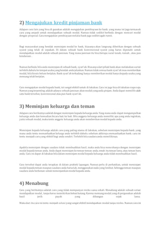 2) Mengajukan kredit pinjaman bank
Adapun cara lain yang bisa di gunakan adalah mengajukan pembiayaan ke bank. yang mana ini juga termasuk
cara yang ampuh untuk mendapatkan sebuah modal. Namun tidak sedikit berbeda dengan mencari modal
dengan proposal. Caramengajukan pembiayaanmelalui bank juga sedikitagak rumit.
Bagi masyarakat yang hendak meminjam modal ke bank, biasanya akan langsung diberikan dengan sebuah
syarat yang telah di sepakati. Di dalam sebuah bank konvensional syarat yang harus dipenuhi untuk
mendapatkan modal adalah sebuah jaminan. Yang mana jaminan itu bisaberupa surat tanah, rumah , atau pun
kendaraan .
Namunberbeda bilaanda meminjam di sebuahbank, syari’ah. Biasanyadari pihak bank akan melakukansurvei
terlebihdahuluketempatusahayanghendak andajalankan. Namuntidak semuabank syari’ahmaumemberikan
modal, bilabisnis belum berjalan. Bank syari’ahterkadang hanya memberikanmodal hanyakepada usaha yang
memang telahberjalan.
Cara mengajukan modal kepada bank, ini sangatefektif untuk di lakukan. Cara ini juga bisadi lakukansiapasaja.
Namunyangterpenting adalahadanya sebuahjaminan akanmodal yanganda pinjam. Andadapat memilihsalah
satu bank tersebut, konvensional ataupun bank syari’ah.
3) Meminjam keluarga dan teman
Adapuncara berikutnyaadalahdengan meminjam kepadakeluargaanda. Yang manaanda dapat mengumpulkan
keluarga anda dan kemudian bicara hati ke hati. Bila anggota keluarga anda memiliki apa yang anda inginkan,
yaitusebuah modal, makatentu anggota keluarga anda akan memberikanmodal kepada anda.
Meminjam kepada keluarga adalah cara yang paling utama di lakukan, sebelum meminjam kepada bank. yang
mana anda tentu memanfaatkan kelurga anda terlebih dahulu sebelum akhirnya memanfaatkan bank. cara ini
tentu menjadi cara yang efektif bagi anda sendiri. Terlebihbilasaudaraanda memilikinya.
Apabila meminjam dengan saudara tidak membuahkan hasil, maka anda bisa mencobanya dengan meminjam
modal kepadateman anda. Anda dapat meminjam keteman-teman anda, entah ituteman lama, atau teman baru
anda. Cara ini dapat di lakukanbiladalam meminjam modal kepada keluarga anda tidak membuahkan hasil.
Cara tersebut dapat anda terapkan di dalam praktek lapangan. Namun perlu di perhatikan, untuk meminjam
modal kepadateman maupunsaudara anda haruslah, menggunakannada yang lembut. Sehinggateman maupun
saudara anda berkenan untuk meminjamkanmodal kepada anda.
4) Menabung
Cara yang berikutnya adalah cara yang tidak mempunyai resiko sama sekali. Menabung adalah sebuah solusi
mendapatkan modal , tanpaharus memikirkanbebanhutang. Karena memangmodal yang di pergunakan adalah
hasil jerih payah yang dibangun sejak lama.
Makadari itucara ini tentu menjadi solusi yangsangatefektif mendapatkan modal tanpa resiko. Namuncaraini
 