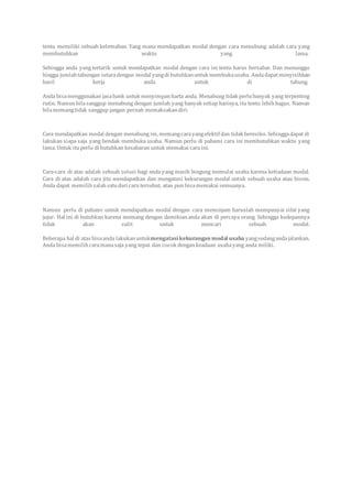 tentu memiliki sebuah kelemahan. Yang mana mendapatkan modal dengan cara menabung adalah cara yang
membutuhkan waktu yang lama.
Sehingga anda yang tertarik untuk mendapatkan modal dengan cara ini tentu harus bersabar. Dan menunggu
hingga jumlahtabungan setaradengan modal yangdi butuhkanuntuk membukausaha. Andadapatmenyisihkan
hasil kerja anda untuk di tabung.
Anda bisamenggunakan jasabank untuk menyimpanharta anda. Menabung tidak perlubanyak yang terpenting
rutin. Namunbilasanggup menabung dengan jumlah yang banyak setiap harinya, itu tentu lebihbagus. Namun
bilamemangtidak sanggup jangan pernah memaksakandiri.
Cara mendapatkan modal dengan menabung ini, memangcarayangefektif dan tidak beresiko. Sehinggadapat di
lakukan siapa saja yang hendak membuka usaha. Namun perlu di pahami cara ini membutuhkan waktu yang
lama. Untuk ituperlu di butuhkan kesabaran untuk memakai cara ini.
Cara-cara di atas adalah sebuah solusi bagi anda yang masih bingung memulai usaha karena ketiadaan modal.
Cara di atas adalah cara jitu mendapatkan dan mengatasi kekurangan modal untuk sebuah usaha atau bisnis.
Anda dapat memilihsalahsatudari cara tersebut, atau pun bisamemakai semuanya.
Namun perlu di pahami untuk mendapatkan modal dengan cara meminjam haruslah mempunyai sifat yang
jujur. Hal ini di butuhkan karena memang dengan demikiananda akan di percaya orang. Sehingga kedepannya
tidak akan sulit untuk mencari sebuah modal.
Beberapa hal di atas bisaanda lakukanuntukmengatasikekurangan modal usaha yangsedangandajalankan.
Anda bisamemilihcaramanasaja yang tepat dan cocok dengankeadaan usahayang anda miliki.
 