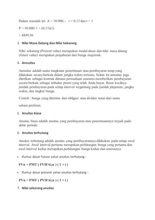 Dalam masalah ini: A = 10.000,-. r = 0,13 dan t = 1
P = 10.000/ 1 + (0,13)(1)
= 8849,56
3. Nilai Masa Datang dan Nilai Sekarang
Nilai sekarang (Present value) merupakan modal dasar dan nilai masa datang
(future value) merupakan penjabaran dari bunga majemuk.
4. Annuitas
Annuitas adalah suatu rangkaian penerimaan atau pembayaran tetap yang
dilakukan secara berkala dalam jangka waktu tertentu. Selain itu annuitas juga
diartikan sebagai kontrak dimana perusahaan asuransi memberikan pembayaran
secara berkala sebagai imbalan premi yang telah Anda bayar. Besar kecilnya
jumlah pembayaran pada setiap interval tergantung pada jumlah pinjaman, jangka
waktu, dan tingkat bunga.
Contoh : bunga yang diterima dari obligasi atau dividen tunai dari suatu
saham preferen.
5. Anuitas biasa
Anuitas biasa adalah anuitas yang pembayaran atau penerimaannya terjadi pada
akhir periode.
6. Anuitas terhutang
Anuitas terhutang adalah anuitas yang pembayarannya dilakukan pada setiap awal
interval. Awal interval pertama merupakan perhitungan bunga yang pertama dan
awal interval kedua merupakan perhitungan bunga kedua dan seterusnya.
 Rumus dasar future value anuitas terhutang :
FVn = PMT ( FVIFAi,n ) ( 1 + i )
 Rumus dasar present value anuitas terhutang :
PVn = PMT ( PVIFAi,n ) ( 1 + i )
7. Nilai sekarang anuitas
 