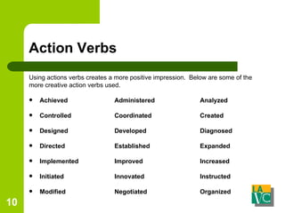 Action Verbs Using actions verbs creates a more positive impression.  Below are some of the more creative action verbs used. Achieved   Administered Analyzed Controlled    Coordinated  Created Designed    Developed Diagnosed Directed    Established  Expanded Implemented  Improved  Increased Initiated   Innovated Instructed Modified   Negotiated  Organized 