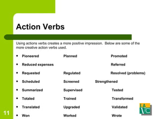 Action Verbs Using actions verbs creates a more positive impression.  Below are some of the more creative action verbs used. Pioneered    Planned  Promoted Reduced expenses  Referred Requested   Regulated   Resolved (problems) Scheduled   Screened Strengthened Summarized   Supervised  Tested Totaled Trained  Transformed Translated   Upgraded  Validated Won   Worked     Wrote 