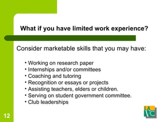 What if you have limited work experience? Consider marketable skills that you may have: Working on research paper  Internships and/or committees Coaching and tutoring Recognition or essays or projects Assisting teachers, elders or children. Serving on student government committee.  Club leaderships 