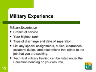 Military Experience Military Experience Branch of service  Your highest rank  Type of discharge and date of separation.  List any special assignments, duties, clearances, collateral duties, and decorations that relate to the job that you are seeking.  Technical military training can be listed under the Education heading on your resume.    