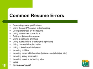 Common Resume Errors Overstating one’s qualifications Using the word “Resume” in the heading Listing references on the resume Using handwritten corrections Putting a date on the resume Using a nickname or initials Using abbreviations or acronyms (spell out) Using I instead of action verbs Using colored or printed paper Including hobbies Including personal information (religion, marital status, etc.) Including salary information Including reasons for leaving jobs Lying Having any typos! 