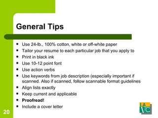 General Tips Use 24-lb., 100% cotton, white or off-white paper Tailor your resume to each particular job that you apply to Print in black ink Use 10-12 point font Use action verbs Use keywords from job description (especially important if scanned. Also if scanned, follow scannable format guidelines Align lists exactly Keep current and applicable Proofread! Include a cover letter 
