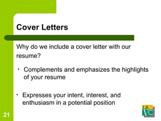 Cover Letters Why do we include a cover letter with our resume? Complements and emphasizes the highlights of your resume Expresses your intent, interest, and enthusiasm in a potential position 
