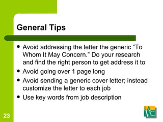 General Tips Avoid addressing the letter the generic “To Whom It May Concern.” Do your research and find the right person to get address it to Avoid going over 1 page long Avoid sending a generic cover letter; instead customize the letter to each job Use key words from job description 