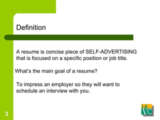 Definition A resume is concise piece of SELF-ADVERTISING that is focused on a specific position or job title. What’s the main goal of a resume? To impress an employer so they will want to schedule an interview with you. 
