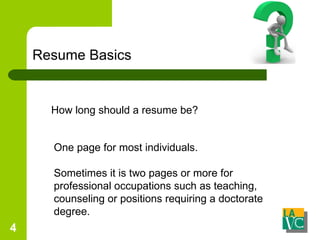 Resume Basics How long should a resume be? One page for most individuals. Sometimes it is two pages or more for professional occupations such as teaching, counseling or positions requiring a doctorate degree. 