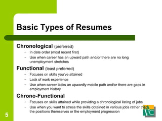 Basic Types of Resumes Chronological   (preferred) In date order (most recent first) Use when career has an upward path and/or there are no long unemployment stretches Functional  (least preferred) Focuses on skills you’ve attained Lack of work experience Use when career lacks an upwardly mobile path and/or there are gaps in employment history Chrono-Functional  Focuses on skills attained while providing a chronological listing of jobs Use when you want to stress the skills obtained in various jobs rather than the positions themselves or the employment progression 
