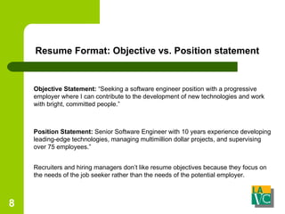 Resume Format: Objective vs. Position statement Recruiters and hiring managers don’t like resume objectives because they focus on the needs of the job seeker rather than the needs of the potential employer. Objective Statement:  “Seeking a software engineer position with a progressive employer where I can contribute to the development of new technologies and work with bright, committed people.” Position Statement:  Senior Software Engineer with 10 years experience developing leading-edge technologies, managing multimillion dollar projects, and supervising over 75 employees.” 