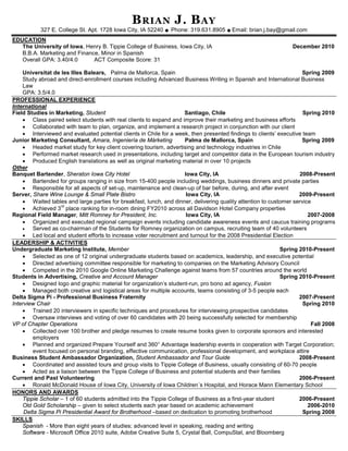 B RIAN J . B AY
           327 E. College St. Apt. 1728 Iowa City, IA 52240 ◆ Phone: 319.631.8905 ◆ Email: brian.j.bay@gmail.com
EDUCATION
   The University of Iowa, Henry B. Tippie College of Business, Iowa City, IA                                   December 2010
   B.B.A. Marketing and Finance, Minor in Spanish
   Overall GPA: 3.40/4.0      ACT Composite Score: 31

    Universitat de les Illes Balears, Palma de Mallorca, Spain                                                      Spring 2009
    Study abroad and direct-enrollment courses including Advanced Business Writing in Spanish and International Business
    Law
    GPA: 3.5/4.0
PROFESSIONAL EXPERIENCE
International
Field Studies in Marketing, Student                                  Santiago, Chile                                 Spring 2010
    • Class paired select students with real clients to expand and improve their marketing and business efforts
    • Collaborated with team to plan, organize, and implement a research project in conjunction with our client
    • Interviewed and evaluated potential clients in Chile for a week, then presented findings to clients’ executive team
Junior Marketing Consultant, Amara, Ingeniería de Márketing          Palma de Mallorca, Spain                       Spring 2009
    • Headed market study for key client covering tourism, advertising and technology industries in Chile
    • Performed market research used in presentations, including target and competitor data in the European tourism industry
    • Produced English translations as well as original marketing material in over 10 projects
Other
Banquet Bartender, Sheraton Iowa City Hotel                          Iowa City, IA                                 2008-Present
    • Bartended for groups ranging in size from 15-400 people including weddings, business dinners and private parties
    • Responsible for all aspects of set-up, maintenance and clean-up of bar before, during, and after event
Server, Share Wine Lounge & Small Plate Bistro                        Iowa City, IA                                2009-Present
    • Waited tables and large parties for breakfast, lunch, and dinner, delivering quality attention to customer service
    • Achieved 3 place ranking for in-room dining FY2010 across all Davidson Hotel Company properties
                    rd

Regional Field Manager, Mitt Romney for President, Inc.               Iowa City, IA                                    2007-2008
    • Organized and executed regional campaign events including candidate awareness events and caucus training programs
    •    Served as co-chairman of the Students for Romney organization on campus, recruiting team of 40 volunteers
    • Led local and student efforts to increase voter recruitment and turnout for the 2008 Presidential Election
LEADERSHIP & ACTIVITIES
Undergraduate Marketing Institute, Member                                                                   Spring 2010-Present
    • Selected as one of 12 original undergraduate students based on academics, leadership, and executive potential
    • Directed advertising committee responsible for marketing to companies on the Marketing Advisory Council
    • Competed in the 2010 Google Online Marketing Challenge against teams from 57 countries around the world
Students in Advertising, Creative and Account Manager                                                       Spring 2010-Present
    • Designed logo and graphic material for organization’s student-run, pro bono ad agency, Fusion
    • Managed both creative and logistical areas for multiple accounts, teams consisting of 3-5 people each
Delta Sigma Pi - Professional Business Fraternity                                                                  2007-Present
Interview Chair                                                                                                      Spring 2010
    • Trained 20 interviewers in specific techniques and procedures for interviewing prospective candidates
    • Oversaw interviews and voting of over 60 candidates with 20 being successfully selected for membership
VP of Chapter Operations                                                                                                Fall 2008
    • Collected over 100 brother and pledge resumes to create resume books given to corporate sponsors and interested
         employers
    • Planned and organized Prepare Yourself and 360° Advantage leadership events in cooperation with Target Corporation;
         event focused on personal branding, effective communication, professional development, and workplace attire
Business Student Ambassador Organization, Student Ambassador and Tour Guide                                        2008-Present
    • Coordinated and assisted tours and group visits to Tippie College of Business, usually consisting of 60-70 people
    • Acted as a liaison between the Tippie College of Business and potential students and their families
Current and Past Volunteering                                                                                      2006-Present
    • Ronald McDonald House of Iowa City, University of Iowa Children´s Hospital, and Horace Mann Elementary School
HONORS AND AWARDS
    Tippie Scholar – 1 of 60 students admitted into the Tippie College of Business as a first-year student         2006-Present
    Old Gold Scholarship – given to select students each year based on academic achievement                            2006-2010
     Delta Sigma Pi Presidential Award for Brotherhood –based on dedication to promoting brotherhood                 Spring 2008
SKILLS
    Spanish - More than eight years of studies; advanced level in speaking, reading and writing
    Software - Microsoft Office 2010 suite, Adobe Creative Suite 5, Crystal Ball, CompuStat, and Bloomberg
 