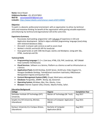 Name: Varun Rawat
Cellphone Number: +91- 8712373853
Mail ID: varunrawat2507@gmail.com
LinkedIn: https://www.linkedin.com/in/varun-rawat-v2507110009/
Objective
To work in a dynamic professional environment with an organization to utilize my technical
skills and innovative thinking for benefit of the organization while gaining valuable experience
and enhancing my technical and organizational skill at the same time.
Experience Summary
• Passionate, hard-working programmer with 3.8 years of experience in GIS and
Application development. Skilled in object-oriented programming language (Java) along
with relational databases (SQL).
• Also work in amazon web services as well as azure cloud
• Worked in ArcGIS and ArcGIS API for JavaScript.
• Have good hands on with CMS like Drupal, Joomla and Wordpress along with SQL,
HTML, JavaScript and CSS.
Technical Skills
 Programming Language: C, C++, Core Java, HTML, CSS, PHP, JavaScript, .NET (Model
View Controller Architecture).
 Cloud Services: Software as a Service, Platform as a Service as well as Infrastructure as
a Service.
 Application/Tools: ArcGIS Desktop, ArcGIS Server, ArcGIS pro, Erdas Imagine 9.1,
Hexagon GeoMedia Desktop, Talend(Extract transform load tools), FME(Feature
Manipulation Engine) and Quantum GIS.
 Content Management System (CMS): Drupal, Word press and Joomla.
 Database: PostgreSQL, XAMPP, Wamp, Sql, Geoserver.
 Operating System: Windows, Mac, Dos, Ubuntu, Linux.
 Browser: Internet Explorer (IE6), Chrome, Mozilla Firefox, Safari.
Education Background
College Degree Completion Year
Dehradun Institute Of Technology (DIT)
University
Master of Technology (M. Tech) Aug 2017
Graphic Era Hill University, Bhimtal,
Uttarakhand
Masters of Computer Application
(MCA)
Aug 2015
Kumaun University S.S.J Campus Almora,
Uttarakhand
Bachelor of Computer
Application (BCA)
Aug 2013
 