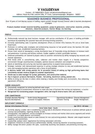 V VASUDEVAN
Contact: +91 9686433833; Email: vasudevanvenkat9@gmail.com
Address: House No 4160, Lakshmi Villa, 9th
Cross, Subraamanyanagar, Bangalore - 560021
SEASONED BUSINESS PROFESSIONAL
Over 19 years of trail blazing success in fuelling organic growth through focused Channel sales & business development
strategies
Products handled include material handling equipment, pumps & generators, construction material, printing,
elevators, industrial products, Interior Design, & e-learning.
PROFILE
 Professionally matured top level business manager with service contribution of 25 years in building profitable
businesses by expanding the customer base and servicing existing customers.
 Currently spearheading sales & business development efforts at Aintree Infra Solutions Pvt Ltd as Zonal Sales
Head-South.
 Proficient in crafting sales strategies and orchestrating resources to fuel growth across the business life cycle
including start ups, established & growing business.
 Proven track record of developing a strong distribution base of financially strong distributors to increase reach
and penetration in primary and tertiary markets. Enable suppliers to build a profitable business.
 Enhanced profitability (of channel & project sales) & customer satisfaction by deftly managing key accounts and
channel operations.
 Well honed skills in overachieving sales, collection and market share targets in a fiercely competitive
environment through sound business strategies, optimal resource utilization and competitive pricing.
 Adroit at identifying and nurturing new business opportunities to expand brand presence.
 Strategic marketer with demonstrated expertise in giving strategic direction to new and established business
units and managing business operations with a focus on profitability.
 A decisive leader with strong passion for & successful history of setting up high performing teams that
consistently exceed revenue targets & customer expectations.
 Onsite exp as sales manager for pumps, generators, and construction material.
 Exp in Gypsum products like boards, Powder, fall ceiling, Aluminium ceiling, plasters etc.
 Ability to bring out the best in others while creating a healthy and friendly work environment, thus enhancing
operational efficiency.
CAREER HIGHLIGHTS
 Consistently recognized for achieving defined sales target
 Crafted strategies & orchestrated resources to make new lines of business like renting out equipment, a success
 Recognized for outstanding people management skills; led large & diverse teams with zero attrition.
CORE COMPETENCIES
Strategic Business Planning Profit Centre Management Operational Excellence Channel Management
Business Development Customer & Supplier Relations Software Testing People Management
EMPLOYMENT CHRONICLE
Aintree Infra Solutions Pvt Ltd Apr 2013 – till date
Zonal Sales Head – South
 Currently playing a stellar role in establishing a strong sales & distribution infrastructure to achieve defined goals of
revenue and profitability; reporting directly to CEO.
 Conceptualize and implement various strategies to increase revenue and market share across segments and remain
competitive in a highly dynamic environment.
 Create sound business plans based on sales forecast for new and existing products. Allocate sales targets based on
capability and commitment.
 Successfully conduct client negotiations for training and project activities.
 Implement initiatives to make service a differentiator thereby increasing retention of existing customers.
 Deftly manage the entire product life cycle, successfully launching new products and promoting existing ones.
 