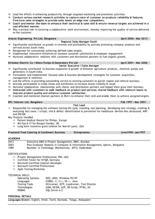  Lead the efforts in enhancing productivity through targeted marketing and promotion activities.
 Conduct various market research activities to capture voice of customer on products reliability & features.
Fine-tune sales strategies to provide sales teams an edge over competitors.
 Coach and mentor the team to enhance their technical & sales skill & ensure revenue targets are achieved in a
cost efficient manner.
 Play a pivotal role in nurturing a collaborative work environment, thereby improving the quality of service delivered
to the customer.
Avecon Engineering Pvt Ltd, Bangalore April 2006 – Mar 2013
Regional Sales Manager-South
 Significantly contributed to growth in revenue and profitability by actively promoting company products and
services across South India.
 Recognized for consistently achieving defined sales targets.
 Implemented innovative initiatives to increase customer satisfaction & employee engagement.
 Nurtured collaborative relations with customers and distribution partners to fuel organic growth.
Kirloskar Electric Co / Mieco Pumps & Generators Pvt Ltd April 2001 – Mar 2006
Senior Executive I Sales Manager
 Significantly contributed to business expansion & growth of Kirloskar agriculture products, chemical pumps and
generators in South India.
 Formulated and implemented focused sales & business development strategies for customer acquisition,
management & retention.
 Led the efforts in providing outstanding service to existing customers to garner repeat and referral business.
 Actively participated in trade shows and exhibitions to increase brand visibility & recall.
 Nurtured collaborative relationships with clients and distribution partners and helped them grow their business.
 Interacted with customers to seek feedback on product and services; shared feedback with relevant teams to
improve product quality and enhance customer satisfaction.
 Coached and mentored channel partners & DSA’s to enhance their skill and enable them to achieve assigned targets.
BPL Telecom Ltd, Bangalore Feb 1997 – Mar 2001
Test Lead
 Responsible for managing the software testing life cycle including test planning, developing test strategy, creating &
executing test cases / scripts, risk & defect identification & prevention for healthcare devises like ultrasound, MRI
and DICOM
Key Projects Handled
 Patient Medical Record for Philips, Europe
 MS iSys 8.17 for Morgan Stanley, UK
 Long term incentive grant scheme for Merrill Lynch, USA
Prashanti Food Catering & Condiment Business Entrepreneur June1990- Jan1997
ACADEMIA
2013 Executive MBA in Project Management, IBMS, Mumbai
2003 Post Graduate Diploma in Computer & Information Management, Uptron, Bangalore
1989 Bachelor in Technology (Mechanical), JNTU, Hyderabad
CERTIFICATIONS
 Project Management Professional, PMI, USA
 Certified Tester for ISTQB, Germany
 Microsoft Certified Solution Developer
 Microsoft Certified Professional
 Agile Testing Workshop
TECHNICAL SKILLS
Operating Systems DOS, UNIX, Windows 95/NT
Languages COBOL, C, C++, VC++, Java
Testing Tools Winrunner, QTP, Loadrunner, Test Director
Technologies COM, DCOM, ASP, VB Script, HTML, IIS
RDBMS SQL Server 6.5
PERSONAL DETAILS
Languages Known: English, Hindi, Tamil, Kannada, Telugu, Malayalam
 