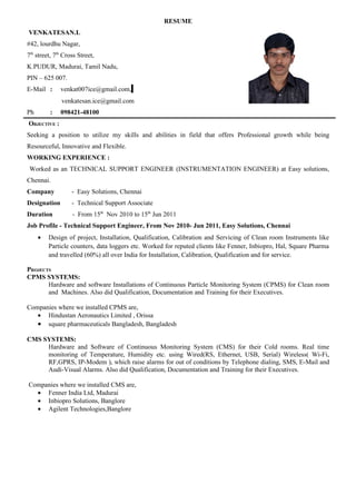 RESUME
VENKATESAN.L
#42, lourdhu Nagar,
7th street, 7th Cross Street,
K.PUDUR, Madurai, Tamil Nadu,
PIN – 625 007.
E-Mail :      venkat007ice@gmail.com,
              venkatesan.ice@gmail.com
Ph        :   098421-48100
OBJECTIVE :
Seeking a position to utilize my skills and abilities in field that offers Professional growth while being
Resourceful, Innovative and Flexible.
WORKING EXPERIENCE :
 Worked as an TECHNICAL SUPPORT ENGINEER (INSTRUMENTATION ENGINEER) at Easy solutions,
Chennai.
Company            - Easy Solutions, Chennai
Designation        - Technical Support Associate
Duration           - From 15th Nov 2010 to 15th Jun 2011
Job Profile - Technical Support Engineer, From Nov 2010- Jun 2011, Easy Solutions, Chennai
     •   Design of project, Installation, Qualification, Calibration and Servicing of Clean room Instruments like
         Particle counters, data loggers etc. Worked for reputed clients like Fenner, Inbiopro, Hal, Square Pharma
         and travelled (60%) all over India for Installation, Calibration, Qualification and for service.

PROJECTS
CPMS SYSTEMS:
       Hardware and software Installations of Continuous Particle Monitoring System (CPMS) for Clean room
       and Machines. Also did Qualification, Documentation and Training for their Executives.

Companies where we installed CPMS are,
   • Hindustan Aeronautics Limited , Orissa
   • square pharmaceuticals Bangladesh, Bangladesh

CMS SYSTEMS:
     Hardware and Software of Continuous Monitoring System (CMS) for their Cold rooms. Real time
     monitoring of Temperature, Humidity etc. using Wired(RS, Ethernet, USB, Serial) Wireless( Wi-Fi,
     RF,GPRS, IP-Modem ), which raise alarms for out of conditions by Telephone dialing, SMS, E-Mail and
     Audi-Visual Alarms. Also did Qualification, Documentation and Training for their Executives.

Companies where we installed CMS are,
  • Fenner India Ltd, Madurai
  • Inbiopro Solutions, Banglore
  • Agilent Technologies,Banglore
 