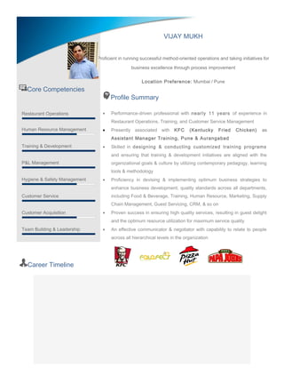 Core Competencies
Restaurant Operations
Human Resource Management
Training & Development
P&L Management
Hygiene & Safety Management
Customer Service
Customer Acquisition
Team Building & Leadership
Profile Summary
• Performance-driven professional with nearly 11 years of experience in
Restaurant Operations, Training, and Customer Service Management
• Presently associated with KFC (Kentucky Fried Chicken) as
Assistant Manager Training, Pune & Aurangabad
• Skilled in designing & conducting customized training programs
and ensuring that training & development initiatives are aligned with the
organizational goals & culture by utilizing contemporary pedagogy, learning
tools & methodology
• Proficiency in devising & implementing optimum business strategies to
enhance business development, quality standards across all departments,
including Food & Beverage, Training, Human Resource, Marketing, Supply
Chain Management, Guest Servicing, CRM, & so on
• Proven success in ensuring high quality services, resulting in guest delight
and the optimum resource utilization for maximum service quality
• An effective communicator & negotiator with capability to relate to people
across all hierarchical levels in the organization
Career Timeline
VIJAY MUKH
Proficient in running successful method-oriented operations and taking initiatives for
business excellence through process improvement
Location Preference: Mumbai / Pune
 