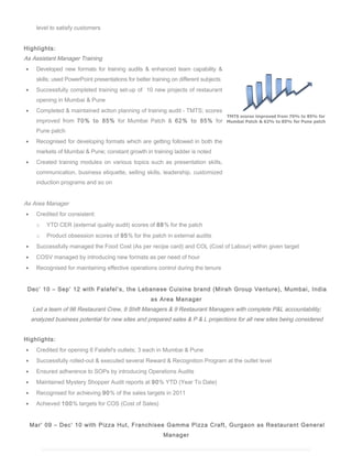 level to satisfy customers
Highlights:
As Assistant Manager Training
? Developed new formats for training audits & enhanced team capability &
skills; used PowerPoint presentations for better training on different subjects
? Successfully completed training set-up of 10 new projects of restaurant
opening in Mumbai & Pune
? Completed & maintained action planning of training audit - TMTS; scores
improved from 70% to 85% for Mumbai Patch & 62% to 85% for
Pune patch
? Recognised for developing formats which are getting followed in both the
markets of Mumbai & Pune; constant growth in training ladder is noted
? Created training modules on various topics such as presentation skills,
communication, business etiquette, selling skills, leadership, customized
induction programs and so on
As Area Manager
? Credited for consistent:
o YTD CER (external quality audit) scores of 88% for the patch
o Product obsession scores of 95% for the patch in external audits
? Successfully managed the Food Cost (As per recipe card) and COL (Cost of Labour) within given target
? COSV managed by introducing new formats as per need of hour
? Recognised for maintaining effective operations control during the tenure
Dec 10 C Sep 12 with Falafels, the Lebanese Cuisine brand (Mirah Group Venture), Mumbai, India
as Area Manager
Led a team of 96 Restaurant Crew, 9 Shift Managers & 9 Restaurant Managers with complete P&L accountability;
analyzed business potential for new sites and prepared sales & P & L projections for all new sites being considered
Highlights:
? Credited for opening 6 Falafel's outlets; 3 each in Mumbai & Pune
? Successfully rolled-out & executed several Reward & Recognition Program at the outlet level
? Ensured adherence to SOPs by introducing Operations Audits
? Maintained Mystery Shopper Audit reports at 90% YTD (Year To Date)
? Recognised for achieving 90% of the sales targets in 2011
? Achieved 100% targets for COS (Cost of Sales)
Mar 09 C Dec 10 with Pizza Hut, Franchisee Gamma Pizza Craft, Gurgaon as Restaurant General
Manager
 