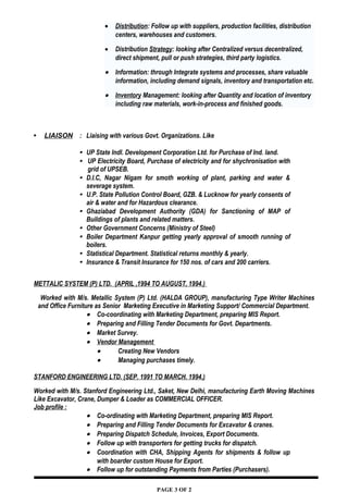 • Distribution: Follow up with suppliers, production facilities, distribution
centers, warehouses and customers.
• Distribution Strategy: looking after Centralized versus decentralized,
direct shipment, pull or push strategies, third party logistics.
• Information: through Integrate systems and processes, share valuable
information, including demand signals, inventory and transportation etc.
• Inventory Management: looking after Quantity and location of inventory
including raw materials, work-in-process and finished goods.
 LIAISON : Liaising with various Govt. Organizations. Like
 UP State Indl. Development Corporation Ltd. for Purchase of Ind. land.
 UP Electricity Board, Purchase of electricity and for shychronisation with
grid of UPSEB.
 D.I.C, Nagar Nigam for smoth working of plant, parking and water &
severage system.
 U.P. State Pollution Control Board, GZB. & Lucknow for yearly consents of
air & water and for Hazardous clearance.
 Ghaziabad Development Authority (GDA) for Sanctioning of MAP of
Buildings of plants and related matters.
 Other Government Concerns (Ministry of Steel)
 Boiler Department Kanpur getting yearly approval of smooth running of
boilers.
 Statistical Department. Statistical returns monthly & yearly.
 Insurance & Transit Insurance for 150 nos. of cars and 200 carriers.
METTALIC SYSTEM (P) LTD. (APRIL ,1994 TO AUGUST, 1994.)
Worked with M/s. Metallic System (P) Ltd. (HALDA GROUP), manufacturing Type Writer Machines
and Office Furniture as Senior Marketing Executive in Marketing Support/ Commercial Department.
• Co-coordinating with Marketing Department, preparing MIS Report.
• Preparing and Filling Tender Documents for Govt. Departments.
• Market Survey.
• Vendor Management
• Creating New Vendors
• Managing purchases timely.
STANFORD ENGINEERING LTD. (SEP. 1991 TO MARCH. 1994.)
Worked with M/s. Stanford Engineering Ltd., Saket, New Delhi, manufacturing Earth Moving Machines
Like Excavator, Crane, Dumper & Loader as COMMERCIAL OFFICER.
Job profile :
• Co-ordinating with Marketing Department, preparing MIS Report.
• Preparing and Filling Tender Documents for Excavator & cranes.
• Preparing Dispatch Schedule, Invoices, Export Documents.
• Follow up with transporters for getting trucks for dispatch.
• Coordination with CHA, Shipping Agents for shipments & follow up
with boarder custom House for Export.
• Follow up for outstanding Payments from Parties (Purchasers).
PAGE 3 OF 2
 