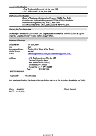 Academic Qualification
- Post Graduate in Economics in the year 1989.
- Ph.D. IN Economics in the year 1994.
Professional Qualification
-Master of Business Administration (Finance), IGNOU, New Delhi.
-Post Graduate diploma in Management (PGDIM), IGNOU, New Delhi .
-Diploma in Management (DIM), IGNOU, New Delhi.
-Basic Knowledge of MS Office, Lotus, Excel & Word Pro. ,ERP.
–
Current Sub Functional Area
Marketing Co-ordination / Liaison with Govt.-Organization / Commercial activities (Excise & Export–
import) & Logistic of factory related matters. Supply Chain.
Personal Information
Date of Birth : 28th
Sept, 1965
Sex : Male
Languages Known : English, Hindi (Read, Write, Speak)
Marital Status : Married
E-mail : vikashvk@rediffmail.com ; vikashsrivastav@yahoo.com,:
Address : F-4, Balaji Apartment, Plot No. 5/82,
Sector-5, Rajendra Nagar,
Near Kheitan Public School,
Sahibabad (UP)- 201005.
Contact No. : + 91-9711498033;
Resi:- 0120-2612626.
MISCELLANEOUS
Availability : 1 month notice
I do hereby declare that the above written particulars are true to the best of my knowledge and belief.
Place: New Delhi (Vikash Kumar )
DATE : 01.09.2016.
PAGE 4 OF 2
 