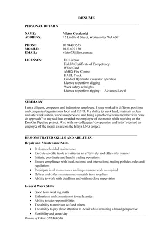 RESUME
_____________________________________________________________________
PERSONAL DETAILS
NAME: Viktor Gusakoski
ADDRESS: 15 Lindfield Street, Westminster WA 6061
PHONE: 08 9440 5555
MOBILE: 0433 670 130
EMAIL: viktor73@live.com.au
LICENSES: HC License
Forklift Certificate of Competency
White Card
AMEX Fire Control
HAUL Truck
Conduct Hydraulic excavator operation
Licence to perform digging
Work safety at heights
Licence to perform rigging - Advanced Level
___________________________________________________________________
SUMMARY
I am a diligent, competent and industrious employee. I have worked in different positions
and companies/organisations local and FI/FO. My ability to work hard, maintain a clean
and safe work station, work unsupervised, and being a productive team member with “can
do approach” to any task has awarded me employee of the month while working on the
DomGas Pipeline project. Also with my colleagues’ co-operation and help I received an
employee of the month award on the Icthys LNG project.
____________________________________________________________________
DEMONSTRATED SKILLS AND ABILITIES
Repair and Maintenance Skills
• Perform scheduled maintenance
• Execute specific trade activities in an effectively and efficiently manner
• Initiate, coordinate and handle trading operations
• Ensure compliance with local, national and international trading policies, rules and
regulations
• Participate in all maintenance and improvement work as required
• Deliver and collect maintenance materials from suppliers
• Ability to work with deadlines and without close supervision
General Work Skills
• Good team working skills
• Enthusiasm and commitment to each project
• Ability to take responsibilities
• The ability to motivate self and others
• The ability to pay close attention to detail whilst retaining a broad perspective.
• Flexibility and creativity
Resume of Viktor GUSAKOSKI
 