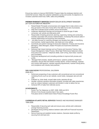PAGE 2
Ensure key metrics to improve SSI/CSI/IQS. Program helps the employee retention and
control the turnover. Helps the customer satisfaction survey and scores. Its objective is to
increase customers brand trust, traffic, sales and profitability.
PREMIER WARRANTY SERVICES SENIOR DEALER DEVELOPMENT MANAGER
2011-2016 AUTOMOTIVE INDUSTRY
• Raised Dealer Principals consciousness and engage them to take actions once
they got aware of the store money left on the table due to lack of processes.
• Help them evaluate actual numbers versus benchmarks
• Implement department trainings and processes to close the gap of sales
conversion, per vehicle and total gross profit.
• Responsible of leading personnel, planning, organizing, training and conducting
activities associated with process implementation, increasing F&I products sales in
existing relationships and acquiring new businesses.
• Job tasks focused on coaching managers and develop their skills on identifying
new business, market opportunities, new leads and cross selling.
• Coordinate and perform trainings for Executive Salesmen, Finance and Insurance
Managers, Sales Managers, Dealer Principals and Automotive Distributor
Personnel.
• Delivered high impact trainings such as Finance and Insurance Training, High
Impact Management, Sales Process, What High Performance Salesmen should
know about his Customer, Telephone Skills, Cash is King, Save Deal, Coaching
and Counseling.
• Performed development and consulting activities to improve both process and
profits.
• Managed field activities, identify performance, systemic problems, implement
standards, discuss Red and Greens monthly reports, conduct meetings, organize
and conduct skill sessions, maintain reporting requirements, maintain strong ethics
and compliance with industry best practices.
SAN JUAN SUZUKI PROFESSIONAL SALESMAN
2006-2011
• Performed prospecting of new customers with conventional and non-conventional
marketing forums such as own website, social media, newspaper ads and cold
calls.
• Followed up, close deals, exceed sales quota, appraise all cars.
• Handler customer sensitive information properly, provided with sales experiences,
work as a liaison between customers and lenders in order to deliver the car.
• Achieved 45% of sales from referrals source.
ACHIEVEMENTS
• Suzuki Top Ten Salesman on 2007, 2008, 2009 and 2010
• Winner of nine Suzuki incentive trips in four years.
• First place winner of 2009 Grand Vitara Product Knowledge Puerto Rico
CARIBBEAN ATLANTIC RETAIL SERVICES FINANCE AND INSURANCE MANAGER
1999-2006
• Responsible of securing each sale and ensure every vehicle sold is delivered;
arrange financing sources.
• Developed strong working relations between sales staff and Financial Insurance
Department.
• Secure financing and establish lenders relations. Generate dealer profits by
securing front and back end.
 