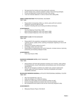 PAGE 3
• Get approvals from lenders and close deals with customers.
• Custom design every customer protection needs in their financing packages.
• Process all paperwork involved with the sale of the vehicle.
• Train and motivate Salesmen in order to improve their selling skills.
ABREU POWER MOTORS PROFESSIONAL SALESMAN
1997-1999
• Responsible of prospecting, follow up, volume, gross profit and customer
satisfaction during and after the sale.
• Capable of showing solid sound closing and delivery techniques.
ACHIEVEMENTS
• Top Ten Salesman Puerto Rico (1998)
• Most Productive Salesman of the Year Award (1998)
• Most Consistent Salesman of the Year Award (1998)
HERTZ RENT A CAR STATION MANAGER
1995-1997
• Responsible for the operations management including employee supervision,
customer service, quality control, coaching of employees regarding on how to sell
after products.
• Keeping car inventory ready to be rent it.
• Knowledge of labor and union laws.
• Responsible for implementing cost control measures, increase revenue, improving
productivity and boosting employee morale.
ACHIEVEMENTS
• Hertz Heart Award (1996)
RADISSON NORMANDIE HOTEL NIGHT MANAGER
1992-1995
• Responsible for all hotel night operations including room inventory, night auditing
for all departments, ensure hotel policies and procedures were met according to
specifications.
• Meet with all managers to address any problem area, prepare market share
reports, apply cost control measures, coaching of employees and handle
dissatisfied customers.
MILWAUKEE BREWERS BASEBALL AFFILIATE PROFESSIONAL BASEBALL PLAYER
1986-1991
• Play hard baseball day in day out.
• Keep percentages up in hitting and fielding.
• Perform as a team player and put individual numbers as well.
• Execute manager directions to achieve the most wins possible.
• Be a professional role model for kids and the community assigned to play.
ACHIEVEMENTS
• Milwaukee Brewers Player of the Month
 