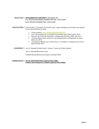 PAGE 4
EDUCATION INTERAMERICAN UNIVERSITY, BAYAMON, PR
B.A. MAJOR IN BUSINESS ADMINISTRATION- CUM LAUDE
B.B.A. MAJOR IN MARKETING- CUM LAUDE
PUBLICATIONS Autor del libro, El Vendedor de Grandes Ligas: Juego estratégico para acelerar tus ingresos
con las Once Entradas de venta
• Online academy, www.vendedordegrandesligas.com
• Las 5 Herramientas de un Vendedor de Grandes Ligas, ENDI Febrero 2019
• Servicios de Protección Extendida- La Megaventa de Autos, ENDI June 2012
• 10 Pasos Básicos para comprar un auto exitosamente- La Megaventa de Autos,
ENDI June 2010
• 10 Preguntas Básicas que le debe hacer a un vendedor- La Megaventa de Autos,
ENDI October 2010
LEADERSHIP John C. Maxwell Certified Coach, Teacher, Trainer and Public Speaker
John C. Maxwell Mentorship Level
Certified Maxwell Behavioral Analysis Consultant DISC
MEMBERSHIPS SALES AND MARKETING ASSOCIATION (SME)
PUERTO RICO MANUFACTURERS ASSOCIATION (PRMA)
 