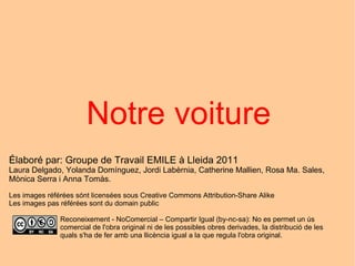 Notre  voiture Élaboré par: Groupe de Travail EMILE à Lleida 2011 Laura Delgado, Yolanda Domínguez, Jordi Labèrnia, Catherine Mallien, Rosa Ma. Sales, Mònica Serra i Anna Tomàs. Les images référées sónt licensées sous Creative Commons Attribution-Share Alike Les images pas référées sont du domain public Reconeixement - NoComercial – Compartir Igual (by-nc-sa): No es permet un ús comercial de l'obra original ni de les possibles obres derivades, la distribució de les quals s'ha de fer amb una llicència igual a la que regula l'obra original. 