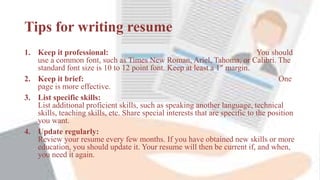 Tips for writing resume
1. Keep it professional: You should
use a common font, such as Times New Roman, Ariel, Tahoma, or Calibri. The
standard font size is 10 to 12 point font. Keep at least a 1″ margin.
2. Keep it brief: One
page is more effective.
3. List specific skills:
List additional proficient skills, such as speaking another language, technical
skills, teaching skills, etc. Share special interests that are specific to the position
you want.
4. Update regularly:
Review your resume every few months. If you have obtained new skills or more
education, you should update it. Your resume will then be current if, and when,
you need it again.
 