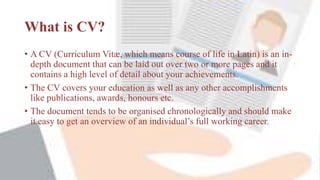 What is CV?
• A CV (Curriculum Vitæ, which means course of life in Latin) is an in-
depth document that can be laid out over two or more pages and it
contains a high level of detail about your achievements.
• The CV covers your education as well as any other accomplishments
like publications, awards, honours etc.
• The document tends to be organised chronologically and should make
it easy to get an overview of an individual’s full working career.
 