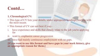 Contd…
1. Chronological CV:
• This type of CV lists your details, under appropriate headings, starting with
the most recent.
• This format of CV can suit best if you:-
i. have experience and skills that closely relate to the job you're applying
for
ii. want to emphasize career progression
iii. have had mainly continuous employment with no gaps.
[If you want to use this format and have gaps in your work history, give
an appropriate reason for them.]
 