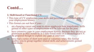 Contd…
2. Skill-based or Functional CV:
• This type of CV emphasises your skills and personal qualities rather than
your employment history.
• This format can suit best if you:-
i. are changing career and want to show employers how transferable skills
gained in other types of employment will be relevant for the post
ii. have extensive gaps in your employment history, because they are not as
prominent as they would be in a date-listed order in a chronological CV.
Be prepared though to explain any gaps at interview
iii. have had a series of short term paid or voluntary roles; this format
enables you to group together related skills and achievements gained
from these.
 